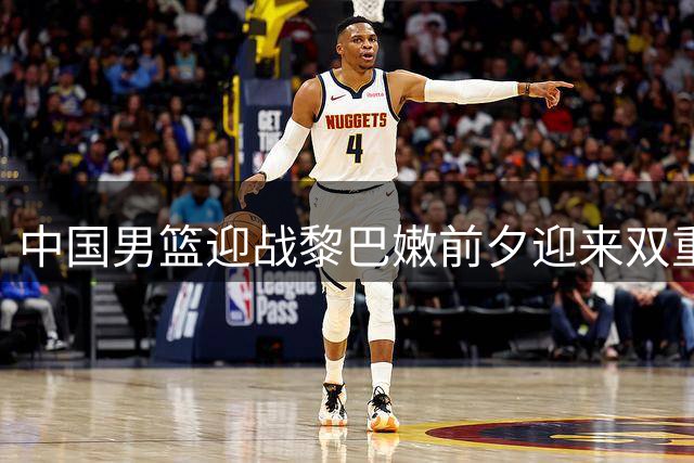 中国男篮迎战黎巴嫩前夕迎来双重利好 世界杯预选赛悬念再起