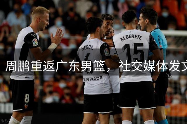 周鹏重返广东男篮，社交媒体发文表达对篮球的热爱