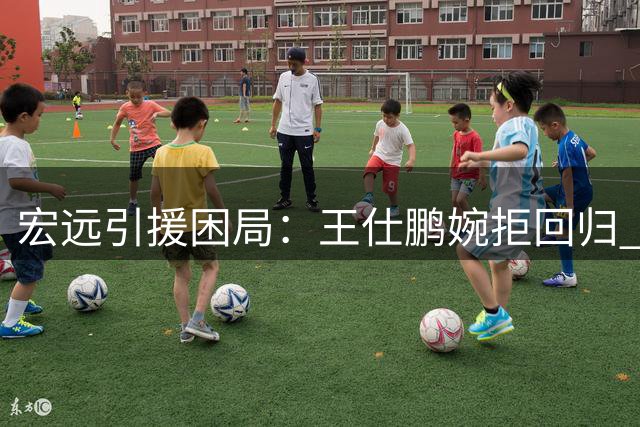 宏远引援困局：王仕鹏婉拒回归 俱乐部新赛季前景堪忧