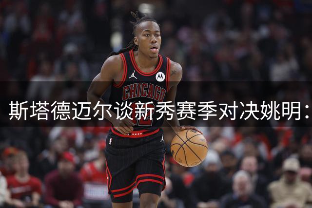 斯塔德迈尔谈新秀赛季对决姚明：高中生球员的逆袭之路