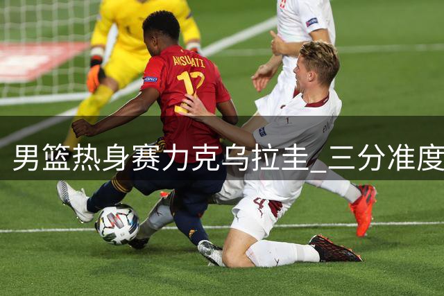 男篮热身赛力克乌拉圭 三分准度与控制失误成亮点