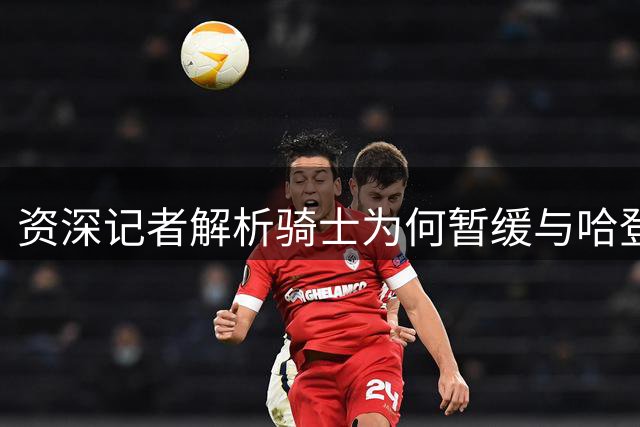 资深记者解析骑士为何暂缓与哈登签约